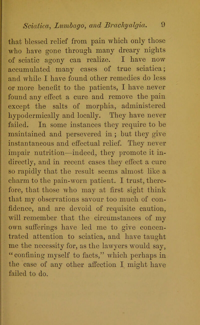 that blessed relief from pain which only those who have gone through many dreary nights of sciatic agony can realize. I have now accumulated many cases of true sciatica; and while I have found other remedies do less or more benefit to the patients, I have never found any effect a cure and remove the pain except the salts of morphia, administered hypodermically and locally. They have never failed. In some instances they require to be maintained and persevered in; but they give instantaneous and effectual relief. They never impair nutrition—indeed, they promote it in- directly, and in recent cases they effect a cure so rapidly that the result seems almost like a charm to the pain-worn patient. I trust, there- fore, that those who may at first sight think that my observations savour too much of con- fidence, and are devoid of requisite caution, will remember that the circumstances of my own sufferings have led me to give concen- trated attention to sciatica, and have taught me the necessity for, as the lawyers would say, “ confining myself to facts,” which perhaps in the case of any other affection I might have failed to do.