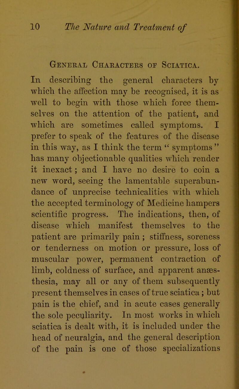 General Characters oe Sciatica. In describing the general characters by which the affection may be recognised, it is as well to begin with those which force them- selves on the attention of the patient, and which are sometimes called symptoms. I prefer to speak of the features of tlie disease in this way, as I think the term “ symptoms ” has many objectionable qualities which render it inexact; and I have no desire to coin a new word, seeing the lamentable superabun- dance of unprecise technicalities with which the accepted terminology of Medicine hampers scientific progress. The indications, then, of disease which manifest themselves to the patient are primarily pain ; stiffness, soreness or tenderness on motion or pressure, loss of muscular power, permanent contraction of limb, coldness of surface, and apparent anaes- thesia, may all or any of them subsequently present themselves in cases of true sciatica; but pain is the chief, and in acute cases generally the sole peculiarity. In most works in whicli sciatica is dealt with, it is included under the head of neuralgia, and the general description of the pain is one of those specializations