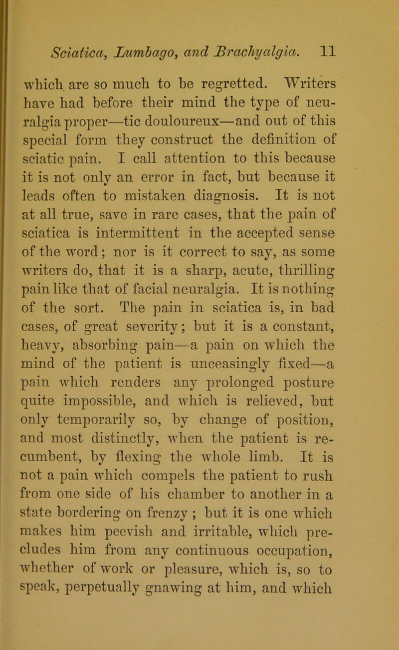 which are so much to be regretted. Writers have had before their mind the type of neu- ralgia proper—tic douloureux—and out of this special form they construct the definition of sciatic pain. I call attention to this because it is not only an error in fact, but because it leads often to mistaken diagnosis. It is not at all true, save in rare cases, that the pain of sciatica is intermittent in the accepted sense of the word; nor is it correct to say, as some writers do, that it is a sharp, acute, thrilling pain like that of facial neuralgia. It is nothing of the sort. The pain in sciatica is, in bad cases, of great severity; but it is a constant, heavy, absorbing pain—a pain on which the mind of the patient is unceasingly fixed—a pain which renders any prolonged posture quite impossible, and which is relieved, but only temporarily so, by change of position, and most distinctly, when the patient is re- cumbent, by flexing the whole limb. It is not a pain which compels the patient to rush from one side of his chamber to another in a state bordering on frenzy ; but it is one which makes him peevish and irritable, which pre- cludes him from any continuous occupation, whether of work or pleasure, which is, so to speak, perpetually gnawing at him, and which