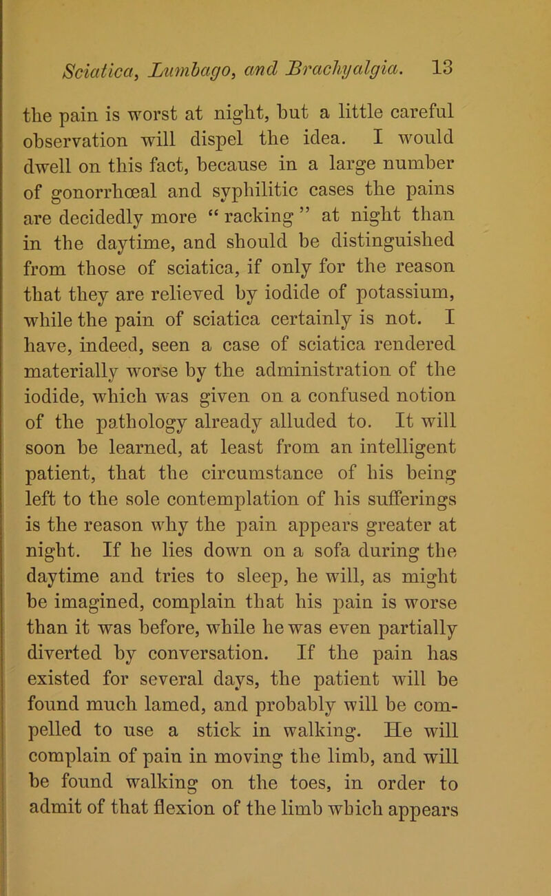 the pain is worst at night, hut a little careful observation will dispel the idea. I would dwell on this fact, because in a large number of gonorrhoeal and syphilitic cases the pains are decidedly more “ racking ” at night than in the daytime, and should be distinguished from those of sciatica, if only for the reason that they are relieved by iodide of potassium, while the pain of sciatica certainly is not. I have, indeed, seen a case of sciatica rendered materially worse by the administration of the iodide, which was given on a confused notion of the pathology already alluded to. It will soon be learned, at least from an intelligent patient, that the circumstance of his being left to the sole contemplation of his sufferings is the reason why the pain appears greater at night. If he lies down on a sofa during the daytime and tries to sleep, he will, as might be imagined, complain that his pain is worse than it was before, while he was even partially diverted by conversation. If the pain has existed for several days, the patient will be found much lamed, and probably will be com- pelled to use a stick in walking. He will complain of pain in moving the limb, and will he found walking on the toes, in order to admit of that flexion of the limb which appears