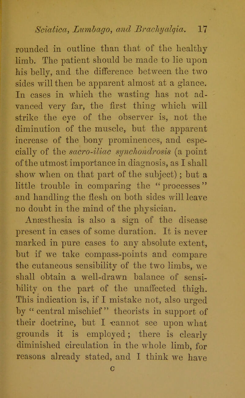 rounded in outline than that of the healthy limb. The patient should be made to lie upon his belly, and the diflference between the two sides will then be apparent almost at a glance. In cases in which the wasting has not ad- vanced very far, the first thing which will strike the eye of the observer is, not the diminution of the muscle, but the apparent increase of the bony prominences, and espe- cially of the sacro-iliac sijncliondrosis (a point of the utmost importance in diagnosis, as I shall show when on that part of the subject); but a little trouble in comparing the “ processes ” and handling the flesh on both sides will leave no doubt in the mind of the physician. Anaesthesia is also a sign of the disease present in cases of some duration. It is never marked in pure cases to any absolute extent, but if we take compass-points and compare the cutaneous sensibility of the two limbs, we shall obtain a well-drawn balance of sensi- bility on the part of the unaffected thigh. This indication is, if I mistake not, also urged by “ central mischief” theorists in support of their doctrine, but I •cannot see upon what grounds it is employed; there is clearly diminished circulation in the whole limb, for reasons already stated, and I think we have c