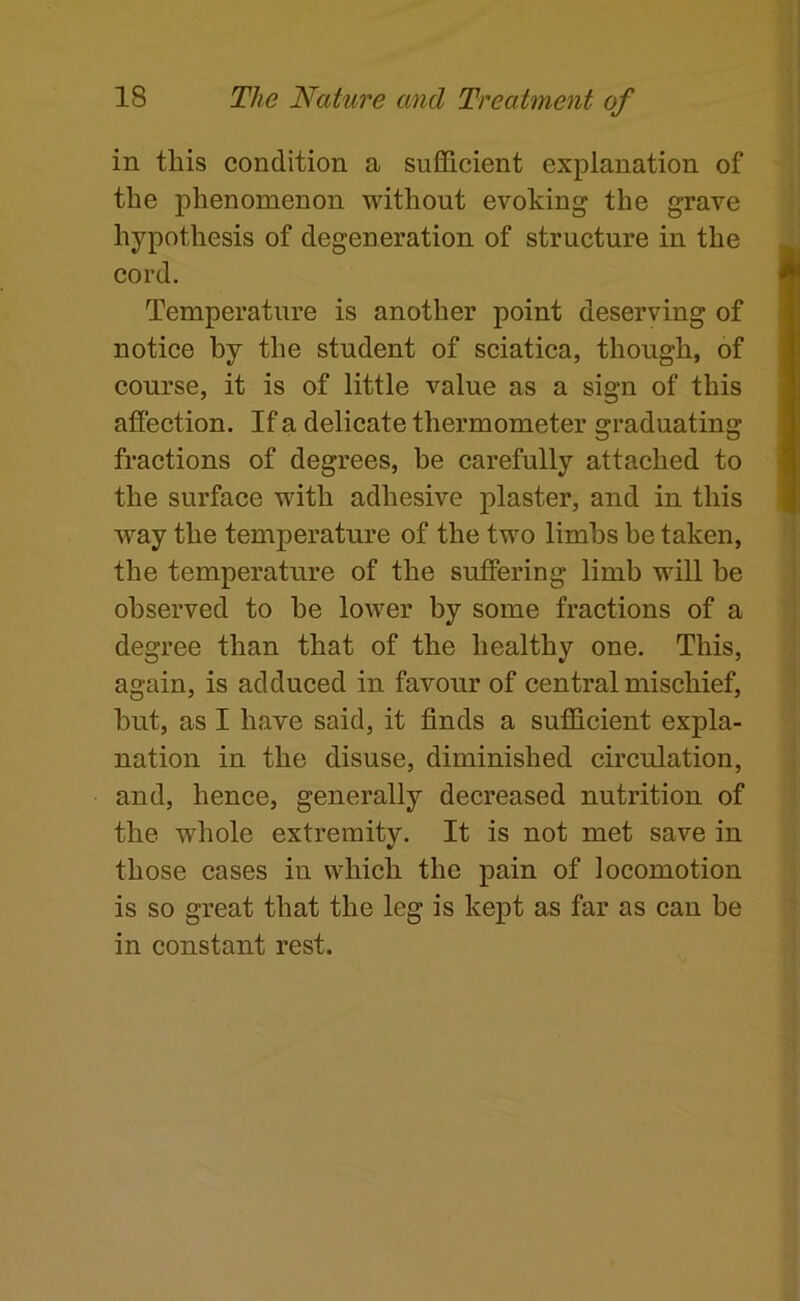 in this condition a sufficient explanation of the phenomenon without evoking the grave hypothesis of degeneration of structure in the cord. Temperature is another point deserving of notice by the student of sciatica, though, of course, it is of little value as a sign of this affection. If a delicate thermometer graduating fractions of degrees, be carefully attached to the surface with adhesive plaster, and in this way the temperature of the two limbs be taken, the temperature of the suffering limb will be observed to be lower by some fractions of a degree than that of the healthy one. This, again, is adduced in favour of central mischief, but, as I have said, it finds a sufficient expla- nation in the disuse, diminished circulation, and, hence, generally decreased nutrition of the whole extremity. It is not met save in those cases in which the pain of locomotion is so great that the leg is kept as far as can be in constant rest.