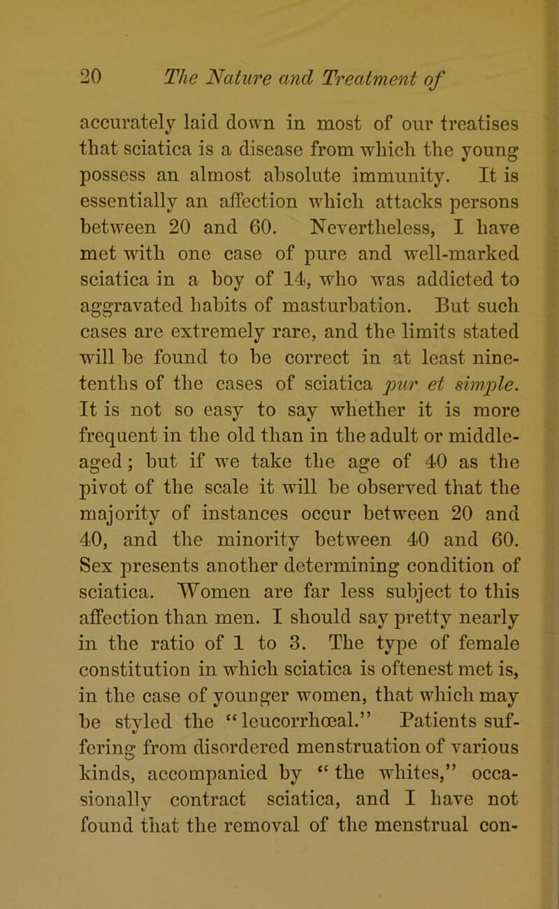 accurately laid down in most of our treatises that sciatica is a disease from which the young possess an almost absolute immunity. It is essentially an affection which attacks persons between 20 and 60. Nevertheless, I have met with one ease of pure and well-marked sciatica in a boy of 14, who was addicted to aggravated habits of masturbation. But such cases are extremely rare, and the limits stated will he found to be eorrect in at least nine- tenths of the cases of sciatica pur et simple. It is not so easy to say whether it is more frequent in the old than in the adult or middle- aged ; hut if we take the age of 40 as the pivot of the scale it will be observed that the majority of instances occur between 20 and 40, and the minority between 40 and 60. Sex presents another determining condition of sciatica. Women are far less subject to this affection than men. I should say pretty nearly in the ratio of 1 to 3. The type of female constitution in which sciatica is oftenest met is, in the ease of younger women, that which may he styled the “ leucorrhoeal.” Patients suf- fering from disordered menstruation of various kinds, accompanied by “ the whites,” occa- sionally contract sciatica, and I have not found that the removal of the menstrual con-