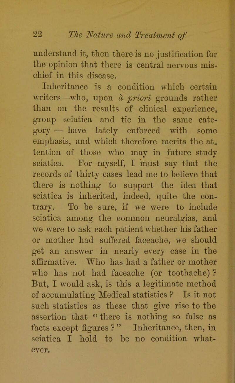 understand it, then there is no justification for the opinion that there is central nervous mis- chief in this disease. Inheritance is a condition which certain writers—who, upon a priori grounds rather than on the results of clinical experience, group sciatica and tic in the same cate- gory — have lately enforced with some emphasis, and which therefore merits the at. tention of those who may in future study sciatica. Por myself, I must say that the records of thirty cases lead me to believe that there is nothing to support the idea that sciatica is inherited, indeed, quite the con- trary. To be sure, if we were to include sciatica among the common neuralgias, and we were to ask each patient whether his father or mother had sufiered faceache, we should get an answer in nearly every case in the affirmative. Who has had a father or mother who has not had faceache (or toothache) ? But, I would ask, is this a legitimate method of accumulating Medical statistics ? Is it not such statistics as these that give rise to the assertion that “ there is nothing so false as facts except figures ? ” Inheritance, then, in sciatica I hold to he no condition what- ever.