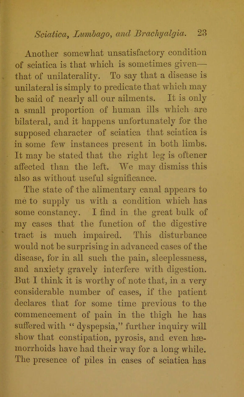 Another somewhat unsatisfactory condition of sciatica is that which is sometimes given— that of unilaterality. To say that a disease is unilateral is simply to predicate that which may be said of nearly all our ailments. It is only a small proportion of human ills which are bilateral, and it happens unfortunately for the supposed character of sciatica that sciatica is in some few instances present in both limbs. It may be stated that the right leg is oftener affected than the left. We may dismiss this also as without useful significance. The state of the alimentary canal appears to me to supply us with a condition which has some constancy. I find in the great bulk of my cases that the function of the digestive tract is much impaired. This disturbance would not be surprising in advanced cases of the disease, for in all such the pain, sleeplessness, and anxiety gravely interfere with digestion. But I think it is worthy of note that, in a very considerable number of cases, if the patient declares that for some time previous to the commencement of pain in the thigh he has suffered with “ dyspepsia,” further inquiry will show that constipation, pyrosis, and even hse- inorrhoids have had their way for a long while. The presence of piles in cases of sciatica has