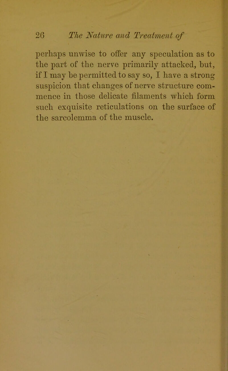 perhaps unwise to offer any speculation as to the part of the nerve primarily attacked, but, if I may be permitted to say so, I have a strong- suspicion that changes of nerve structure com- mence in those delicate filaments which form such exquisite reticulations on the surface of the sarcolemma of the muscle.