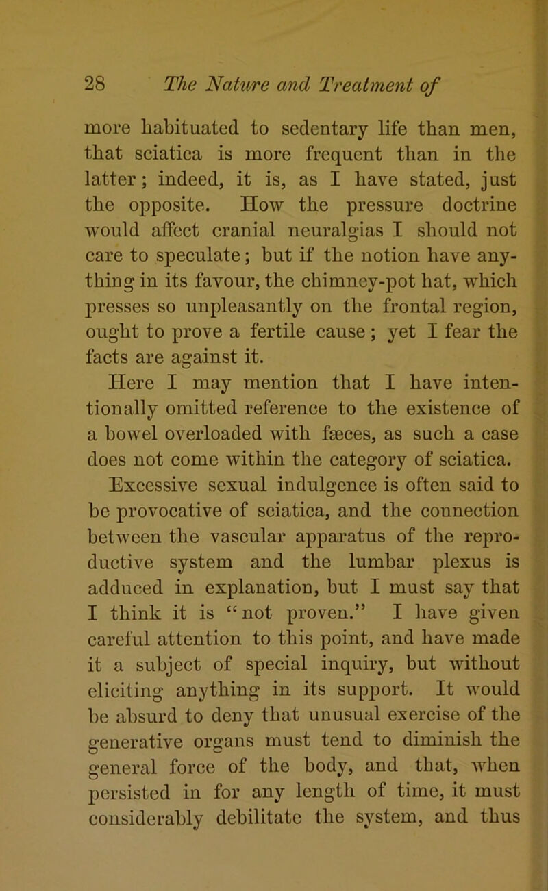 more habituated to sedentary life than men, that sciatica is more frequent than in the latter; indeed, it is, as I have stated, just the opposite. How the pressure doctrine would affect cranial neuralgias I should not care to speculate; but if the notion have any- thing in its favour, the chimney-pot hat, which j)resses so unpleasantly on the frontal region, ought to prove a fertile cause; yet I fear the facts are against it. Here I may mention that I have inten- tionally omitted reference to the existence of a bowel overloaded with faeces, as such a case does not come within the category of sciatica. Excessive sexual indulgence is often said to be provocative of sciatica, and the connection between the vascular apparatus of the repro- ductive system and the lumbar plexus is adduced in explanation, but I must say that I think it is “ not proven.” I have given careful attention to this point, and have made it a subject of special inquiry, but without eliciting anything in its supjDort. It would be absurd to deny that unusual exercise of the generative organs must tend to diminish the general force of the body, and that, when persisted in for any length of time, it must considerably debilitate the system, and thus