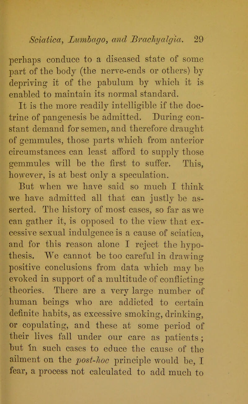 perhaps conduce to a diseased state of some part of the body (the nerve-ends or others) by depriving it of the pabulum by which it is enabled to maintain its normal standard. It is the more readily intelligible if the doc- trine of pangenesis be admitted. During con- stant demand for semen, and therefore draught of gemmules, those parts which from anterior circumstances can least afford to supply those gemmules will be the first to suffer. This, however, is at best only a speculation. But when we have said so much I think we have admitted all that can justly be as- serted. The history of most cases, so far as we can gather it, is opposed to the view that ex- cessive sexual indulgence is a cause of sciatica, and for this reason alone I reject the hypo- thesis. We cannot be too careful in drawino' positive conclusions from data which may be evoked in support of a multitude of conflicting theories. There are a very large number of human beings who are addicted to certain definite habits, as excessive smoking, drinking, or copulating, and these at some period of their lives fall under our care as patients; hut In such cases to educe the cause of the ailment on the post-hoc principle would be, I fear, a process not calculated to add much to