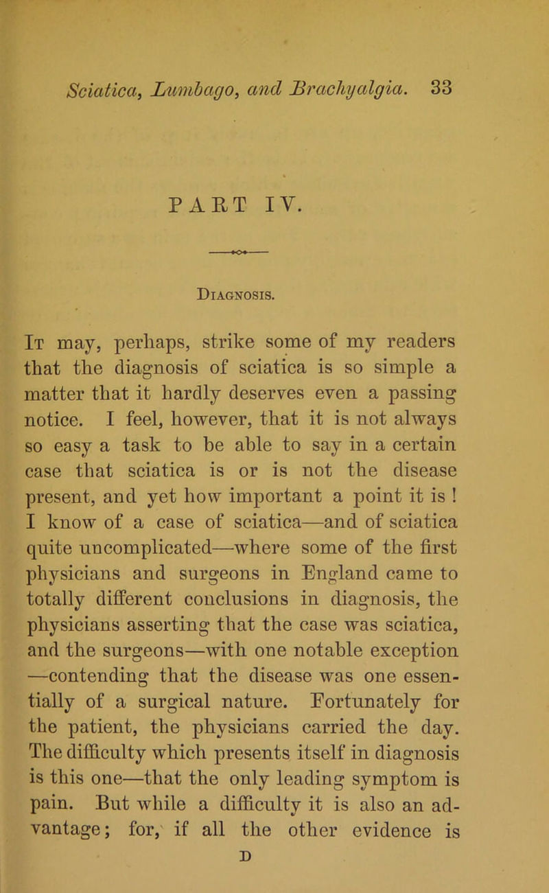 PART IV. Diagnosis. It may, perhaps, strike some of my readers that the diagnosis of sciatica is so simple a matter that it hardly deserves even a passing notice. I feel, however, that it is not always so easy a task to be able to say in a certain case that sciatica is or is not the disease present, and yet how important a point it is ! I know of a case of sciatica—and of sciatica quite uncomplicated—where some of the first physicians and surgeons in England came to totally different conclusions in diagnosis, the physicians asserting that the case was sciatica, and the surgeons—with one notable exception —contending that the disease was one essen- tially of a surgical nature. Eortunately for the patient, the physicians carried the day. The difficulty which presents itself in diagnosis is this one—that the only leading symptom is pain. But while a difficulty it is also an ad- vantage; for, if all the other evidence is D