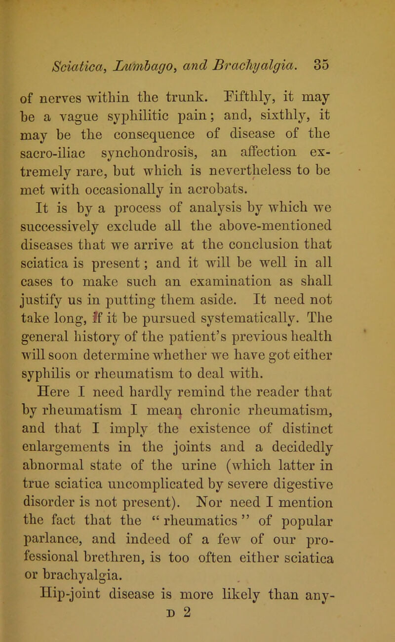 of nerves within tlie trunk. Piftlily, it may be a vague syj)hilitic pain; and, sixthly, it may be the consequence of disease of the sacro-iliac synchondrosis, an affection ex- tremely rare, but which is nevertheless to be met with occasionally in acrobats. It is by a process of analysis by which we successively exelude all the above-mentioned diseases that we arrive at the conclusion that sciatica is present; and it will be well in all cases to make such an examination as shall justify us in putting them aside. It need not take long. If it he pursued systematically. The general history of the patient’s previous health will soon determine whether we have got either syphilis or rheumatism to deal with. Here I need hardly remind the reader that by rheumatism I mean chronic rheumatism, and that I imply the existence of distinct enlargements in the joints and a decidedly abnormal state of the urine (which, latter in true sciatiea uncomplicated by severe digestive disorder is not present). Nor need I mention the fact that the “ rheumatics ” of popular parlance, and indeed of a few of our pro- fessional brethren, is too often either sciatica or bracliyalgia. Hip-joint disease is more likely than any- D 2