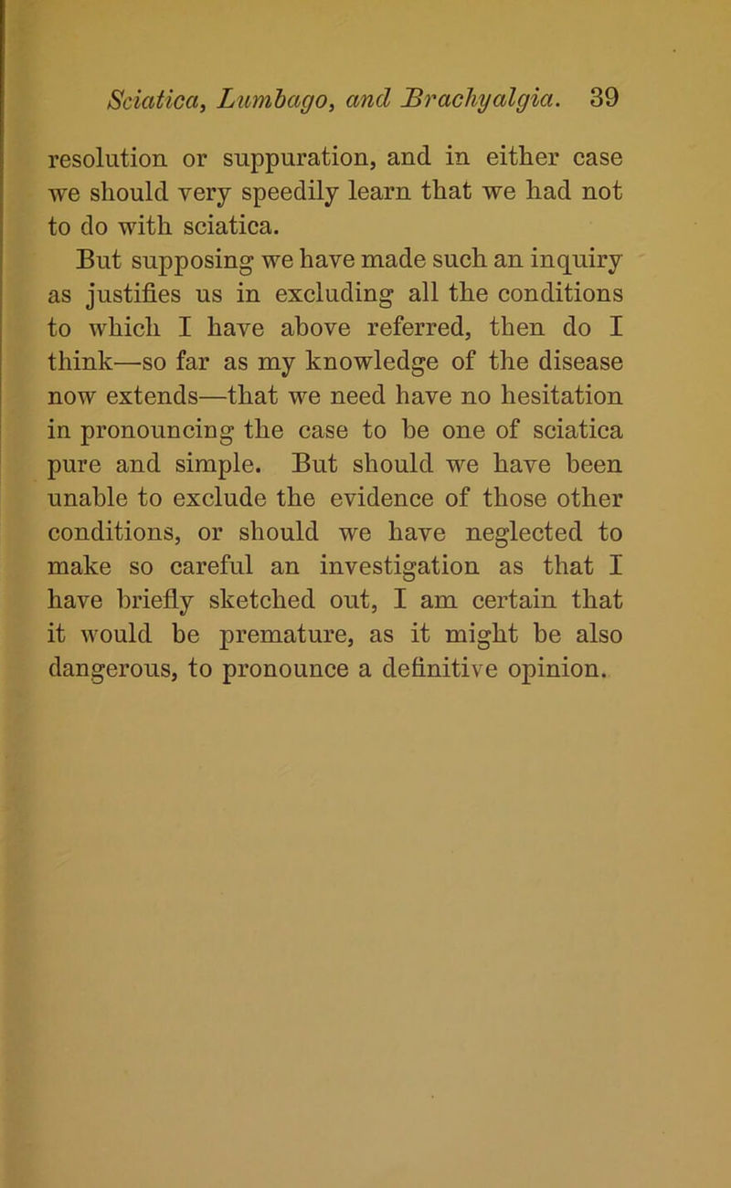 resolution or suppuration, and in either case we should very speedily learn that we had not to do with sciatica. But supposing we have made such an inquiry as justifies us in excluding all the conditions to which I have above referred, then do I think—so far as my knowledge of the disease now extends—that we need have no hesitation in pronouncing the case to he one of sciatica pure and simple. But should we have been unable to exclude the evidence of those other conditions, or should we have neglected to make so careful an investigation as that I have briefly sketched out, I am certain that it would be premature, as it might be also dangerous, to pronounce a definitive opinion.