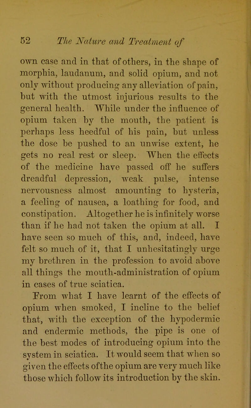 own case and in that of others, in the shape of morphia, laudanum, and solid opium, and not only without producing any alleviation of pain, but with the utmost injurious results to the general health. While under the influence of opium taken by the mouth, the patient is perhaps less heedful of his pain, but unless the dose be pushed to an unwise extent, he gets no real rest or sleep. When the effects of the medicine have passed off he suffers dreadful depression, weak pulse, intense nervousness almost amounting to hysteria, a feeling of nausea, a loathing for food, and constipation. Altogether he is infinitely worse than if he had not taken the opium at all. I have seen so much of this, and, indeed, have felt so much of it, that I unhesitatingly urge my brethren in the profession to avoid above all things the mouth-administration of opium in cases of true sciatica. Prom what I have learnt of the effects of opium when smoked, I incline to the belief that, with the exception of the hypodermic and endermic methods, the pipe is one of the best modes of introducing opium into the system in sciatica. It would seem that when so given the effects ofthe opium are very much like those which follow its introduction by the skin.