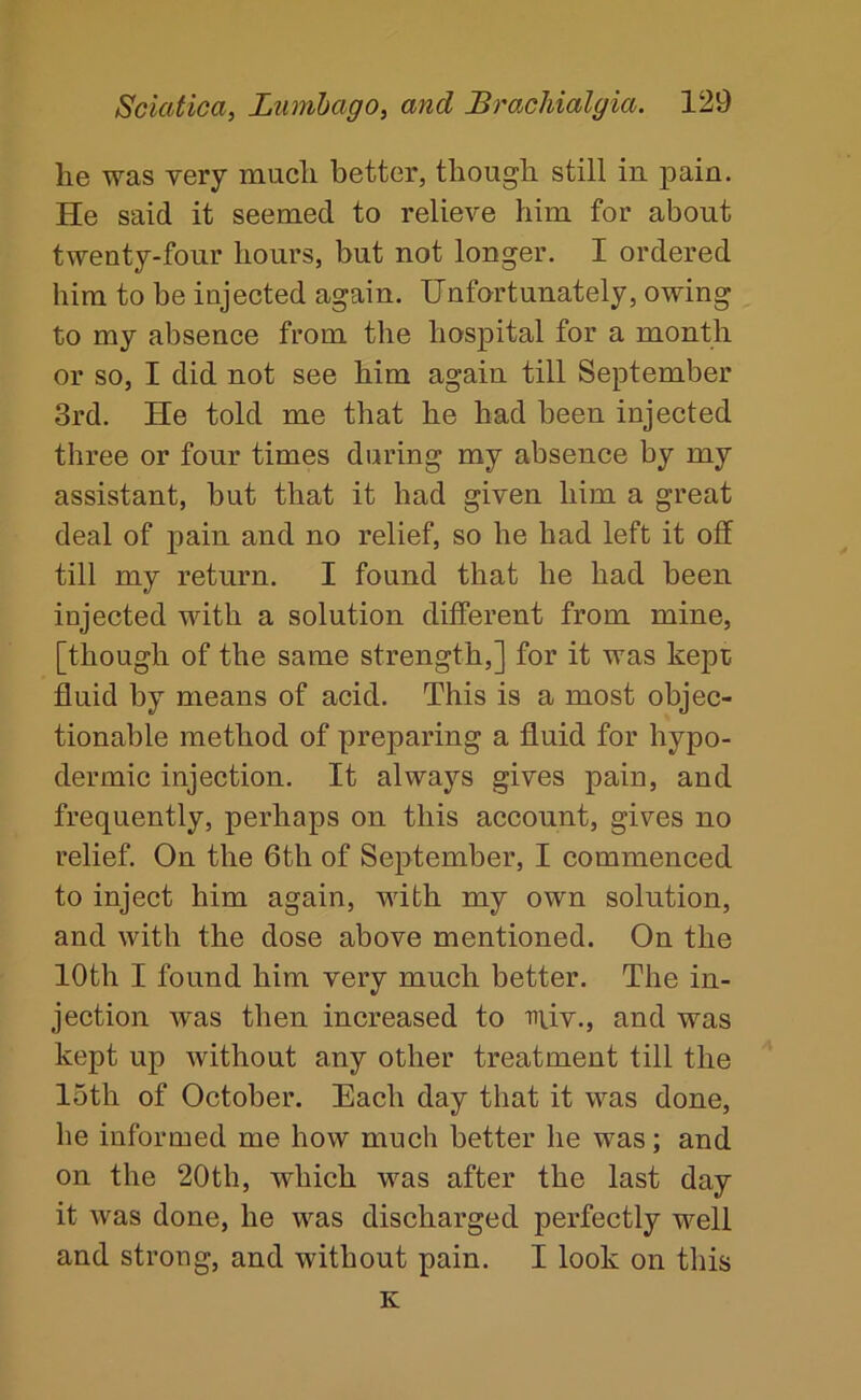 lie was very much better, though still in pain. He said it seemed to relieve him for about twenty-four hours, but not longer. I ordered him to be injected again. Unfortunately, owing to my absence from the hospital for a month or so, I did not see him again till September 3rd. He told me that he had been injected three or four times during my absence by my assistant, but that it had given him a great deal of pain and no relief, so he had left it off till my return. I found that he had been injected with a solution different from mine, [though of the same strength,] for it was kept fluid by means of acid. This is a most objec- tionable method of preparing a fluid for hypo- dermic injection. It always gives pain, and frequently, perhaps on this account, gives no relief. On the 6th of September, I commenced to inject him again, with my own solution, and with the dose above mentioned. On the 10th I found him very much better. The in- jection was then increased to tuv., and was kept up without any other treatment till the 15th of October. Each day that it was done, he informed me how much better he was; and on the 20th, which was after the last day it was done, he was discharged perfectly well and strong, and without pain. I look on this K