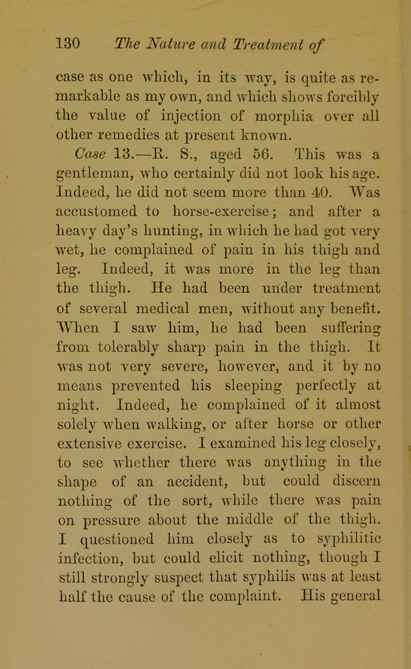 case as one which, in its way, is quite as re- markable as my own, and which shows forcibly the value of injection of morphia over all other remedies at present known. Case 13.—R. S., aged 56. This was a gentleman, who certainly did not look his age. Indeed, he did not seem more than 40. Was accustomed to horse-exercise; and after a heavy day’s hunting, in which he had got very wet, he complained of pain in his thigh and leg. Indeed, it was more in the leg than the thigh. He had been under treatment of several medical men, without any benefit. When I saw him, he had been suffering from tolerably sharp pain in the thigh. It was not very severe, however, and it by no means prevented his sleeping perfectly at night. Indeed, he complained of it almost solely when walking, or after horse or other extensive exercise. I examined his leg closely, to see whether there was anything in the shape of an accident, but could discern nothing of the sort, while there was pain on pressure about the middle of the thigh. I questioned him closely as to syphilitic infection, but could elicit nothing, though I still strongly suspect that syphilis was at least half the cause of the complaint. His general