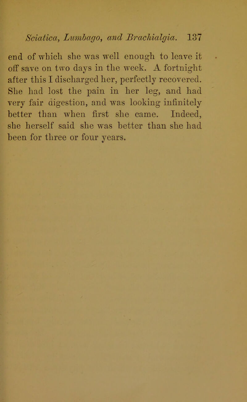 end of which she was well enough to leave it off save on two days in the week. A fortnight after this I discharged her, perfectly recovered. She had lost the pain in her leg, and had very fair digestion, and was looking infinitely better than when first she came. Indeed, she herself said she was better than she had been for three or four years.