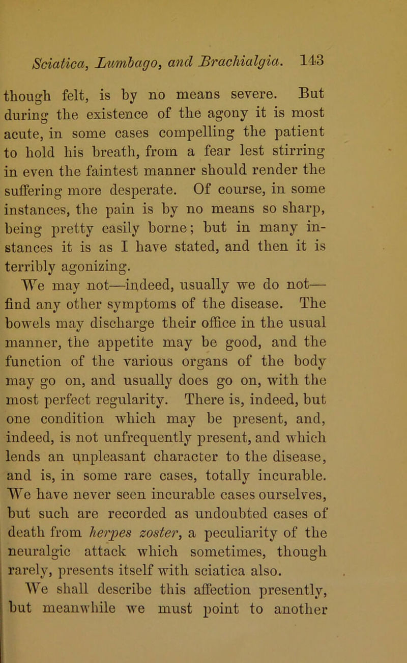 though felt, is by no means severe. But during the existence of the agony it is most acute, in some cases compelling the patient to hold his breath, from a fear lest stirring in even the faintest manner should render the suffering more desperate. Of course, in some instances, the pain is by no means so sharp, being pretty easily borne; but in many in- stances it is as I have stated, and then it is terribly agonizing. We may not—indeed, usually we do not— find any other symptoms of the disease. The bowels may discharge their office in the usual manner, the appetite may be good, and the function of the various organs of the body may go on, and usually does go on, with the most perfect regularity. There is, indeed, but one condition which may be present, and, indeed, is not unfrequently present, and which lends an unpleasant character to the disease, and is, in some rare cases, totally incurable. We have never seen incurable cases ourselves, but such are recorded as undoubted cases of death from herpes zoster, a peculiarity of the neuralgic attack which sometimes, though rarely, presents itself with sciatica also. We shall describe this affection presently, but meanwhile we must point to another