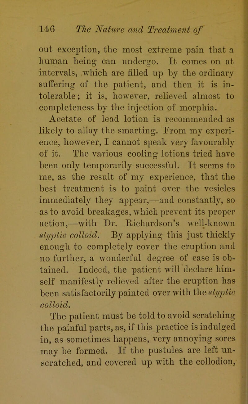 A j out exception, the most extreme pain that a liuman being can undergo. It comes on at intervals, which are filled up by the ordinary suffering of the patient, and then it is in- tolerable ; it is, however, relieved almost to . completeness by the injection of morphia. Acetate of lead lotion is recommended as likely to allay the smarting. Prom my experi- \ ence, however, I cannot speak very favourably of it. The various cooling lotions tried have been only temporarily successful. It seems to me, as the result of my experience, that the ] best treatment is to paint over the vesicles immediately they appear,—and constantly, so j as to avoid breakages, which prevent its proper action,—with Dr. Hichardson’s well-known : styptic colloid. By applying this just thickly | enough to completely cover the eruption and » no further, a Avonderful degree of ease is ob- tamed. Indeed, the patient aauU declare him- • self manifestly relieved after the eruption has been satisfactorily painted over with the styptic colloid. The patient must be told to avoid seratching the painful parts, as, if this practice is indulged in, as sometimes happens, very annoying sores may be formed. If the pustules are left un- scratched, and covered up with the collodion.