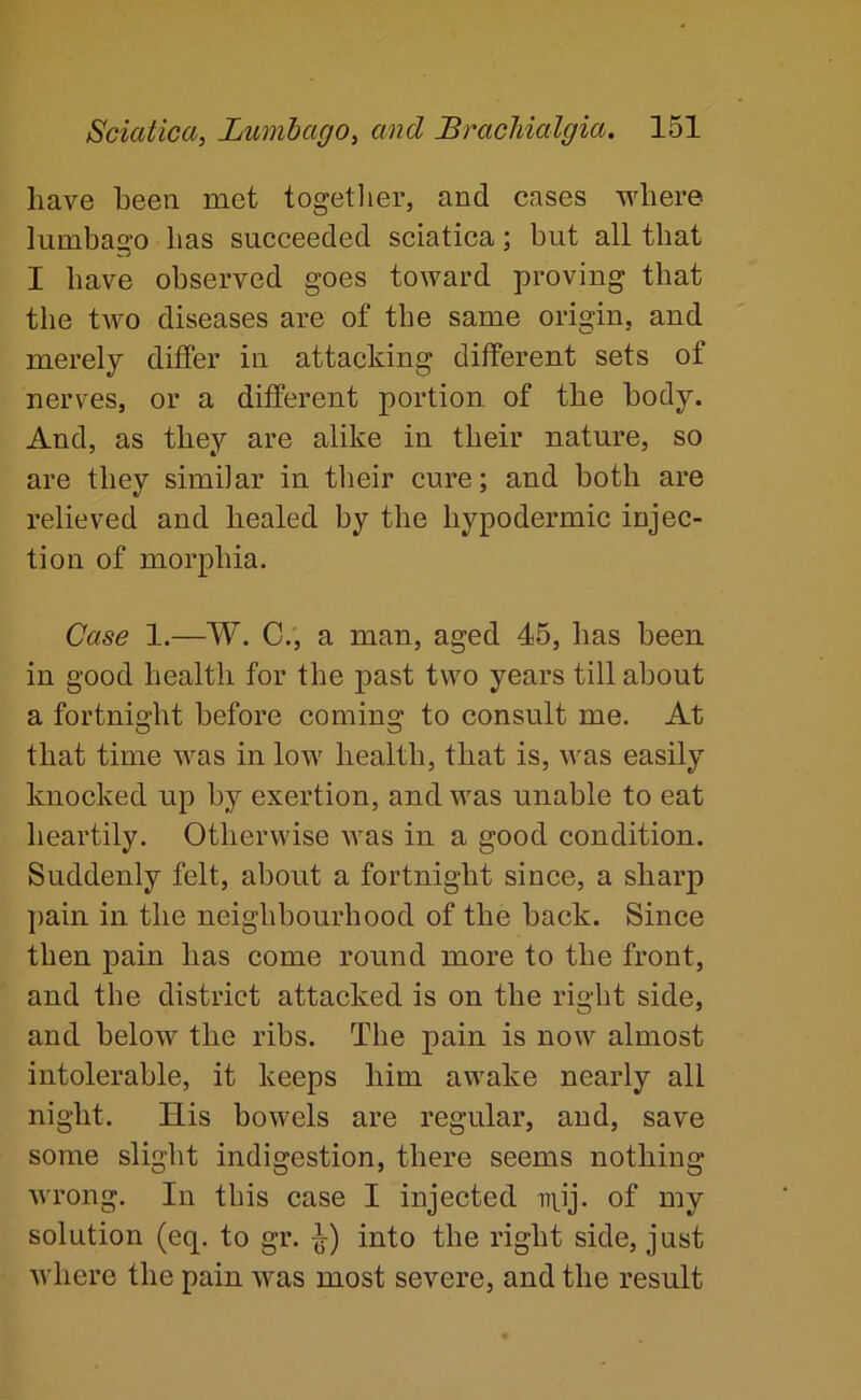 have been met togetlier, and cases where lumbago has succeeded sciatica; but all that I have observed goes toward proving that the two diseases are of the same origin, and merely differ in attacking different sets of nerves, or a different portion of the body. And, as they are alike in their nature, so are they similar in their cure; and both are relieved and healed by the hypodermic injec- tion of morphia. Case 1.—W. 0., a man, aged 45, has been in good health for the past two years till about a fortnight before coming to consult me. At that time was in low health, that is, was easily knocked up by exertion, and was unable to eat heartily. Otherwise was in a good condition. Suddenly felt, about a fortnight since, a sharp pain in the neighbourhood of the back. Since then pain has come round more to the front, and the district attacked is on the right side, and below the ribs. The pain is now almost intolerable, it keeps him awake nearly all night. His bowels are regular, and, save some slight indigestion, there seems nothing wrong. In this case I injected iT]_ij. of my solution (eq. to gr. into the right side, just where the pain was most severe, and the result