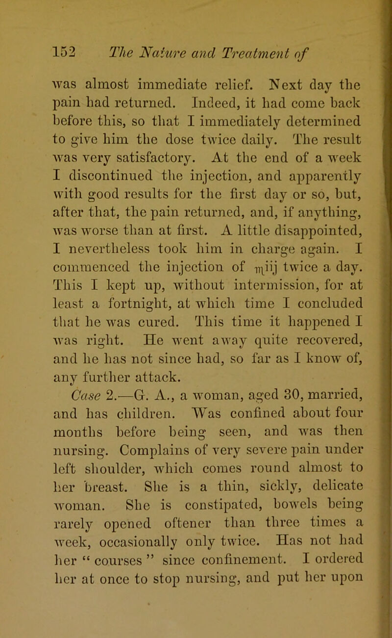 was almost immediate relief. Next day the pain had returned. Indeed, it had come back before this, so that I immediately determined to give him the dose twice daily. The result was very satisfactory. At the end of a week I discontinued the injection, and apparently with good results for the first day or so, but, after that, the pain returned, and, if anything, was worse than at first. A little disappointed, I nevertheless took him in charge again. I commenced the injection of npij twice a day. This I kept up, without intermission, for at least a fortnight, at which time I concluded that he was cured. This time it happened I was right. He went away quite recovered, and he has not since had, so far as I know of, any further attack. Case 2.—G. A., a woman, aged 30, married, and has children. Was confined about four months before being seen, and was then nursing. Complains of very severe jiain under left shoulder, which comes round almost to her breast. She is a thin, sickly, delicate woman. She is constipated, bowels being rarely opened oftener than three times a week, occasionally only twice. Has not had her “ courses ” since confinement. I ordered her at once to stop nursing, and put her upon