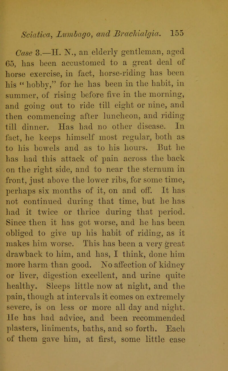 Case 3.—H. N., an elderly gentleman, aged 65, lias been accustomed to a great deal of horse exercise, in fact, horse-riding has been his “ hobbv,” for he has been in the habit, in summer, of rising before five in the morning, and going out to ride till eight or nine, and then commencing after luncheon, and riding till dinner. Has had no other disease. In fact, he keeps himself most regular, both as to liis bowels and as to his hours. But he has had this attack of pain across the back on the right side, and to near the sternum in front, just above the lower ribs, for some time, perhaps six months of it, on and off. It has not continued during that time, but he has had it twice or thrice during that period. Since then it has got worse, and he has been obliged to give up his habit of riding, as it makes him worse. This has been a very great drawback to him, and has, I think, done him more harm than good. Ho affection of kidney or liver, digestion excellent, and urine quite healthy. Sleeps little now at night, and the pain, though at intervals it comes on extremely severe, is on less or more all day and night. He has had advice, and been recommended plasters, liniments, baths, and so forth. Each of them gave him, at first, some little ease