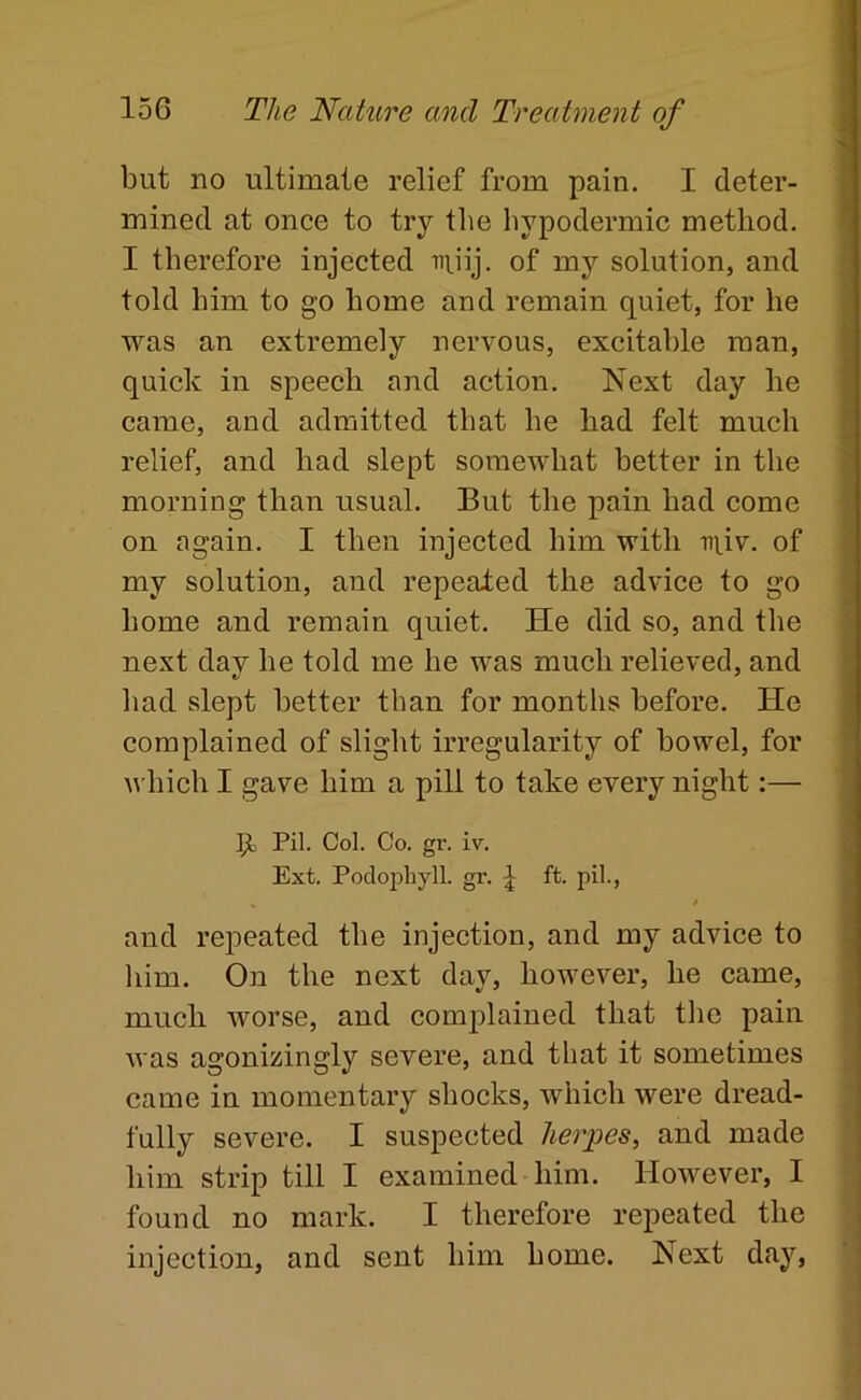 but no ultimate relief from pain. I deter- mined at once to try the hypodermic method. I therefore injected niiij. of my solution, and told him to go home and remain quiet, for he was an extremely nervous, excitable man, quick in speech and action. Next day he came, and admitted that he had felt much relief, and had slept somewhat better in the morning than usual. But the pain had come on again. I then injected him with in.iv. of my solution, and repealed the advice to go home and remain quiet. He did so, and the next day he told me he was much relieved, and had slept better than for months before. He complained of slight irregularity of bowel, for u hich I gave him a pill to take every night:— 9, Pil. Col. Co. gr. iv. Ext. Podophyll. gr. ^ ft. pil., » f and repeated the injection, and my advice to him. On the next day, however, he came, much worse, and comp)lained that the pain was agonizingly severe, and that it sometimes came in momentary shocks, which were dread- fully severe. I suspected herpes, and made him strip till I examined him. However, I found no mark. I therefore repeated the injection, and sent him home. Next day,