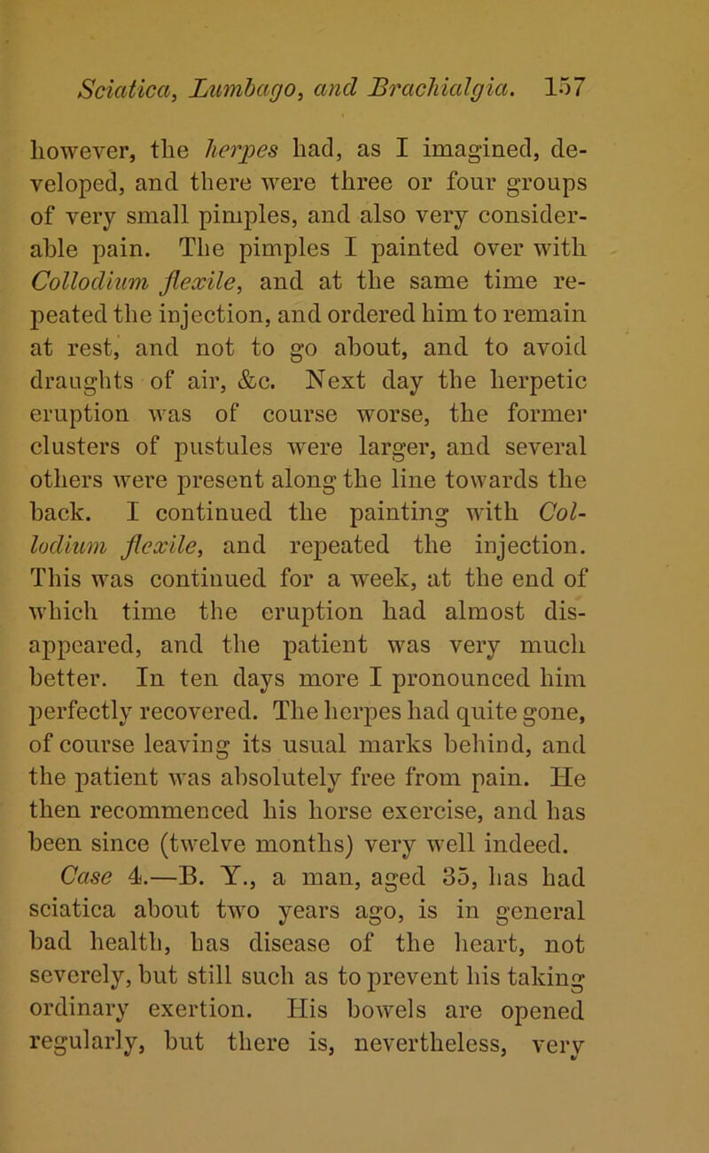 however, the lier;pes had, as I imagined, de- veloped, and there were three or four groups of very small pimples, and also very consider- able pain. The pimples I painted over with Collodium flexile, and at the same time re- peated the injection, and ordered him to remain at rest, and not to go about, and to avoid draughts of air, &c. Next day the herpetic eruption was of course worse, the former clusters of pustules were larger, and several others Avere present along the line towards the back. I continued the painting with Col- lodium flexile, and repeated the injection. This was continued for a week, at the end of which time the eruption had almost dis- appeared, and the patient was very much better. In ten days more I pronounced him perfectly recovered. The herpes had quite gone, of course leaving its usual marks behind, and the patient Avas absolutely free from pain. He then recommenced his horse exercise, and has been since (tAvelve months) very well indeed. Case 4.—B. Y., a man, aged 35, has had sciatica about two years ago, is in general bad health, has disease of the heart, not severely, but still such as to prevent his taking ordinary exertion. His boAvels are opened regularly, but there is, nevertheless, very