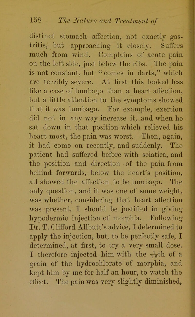 distinct stomacli aflFection, not exactly gas- tritis, but aj)proacliing it closely. Suffers much from wind. Complains of acute pain on the left side, just below tbe ribs. The pain is not constant, but “comes in darts,” which are terribly severe. At first this looked less like a case of lumbago than a heart affection, but a little attention to the symptoms showed that it was lumbago. Tor example, exertion did not in any way increase it, and when he sat down in that position which relieved his heart most, the pain was worst. Then, again, it had eome on recently, and suddenly. The patient had suffered before with seiatica, and the position and direction of the pain from behind forwards, below the heart’s position, all showed the affection to be lumbago. The only question, and it was one of some weight, was whether, considering that heart affection was present, I should be justified in giving hypodermic injection of morpliia. Tollowing Dr. T. Clifford Allbutt’s advice, I determined to apply the injection, but, to be perfectly safe, I determined, at first, to try a very small dose. I therefore injeeted him with the i-^th of a grain of the hydroehlorate of morphia, and kept him by me for half an hour, to watch the effect. The pain was very slightly diminished,