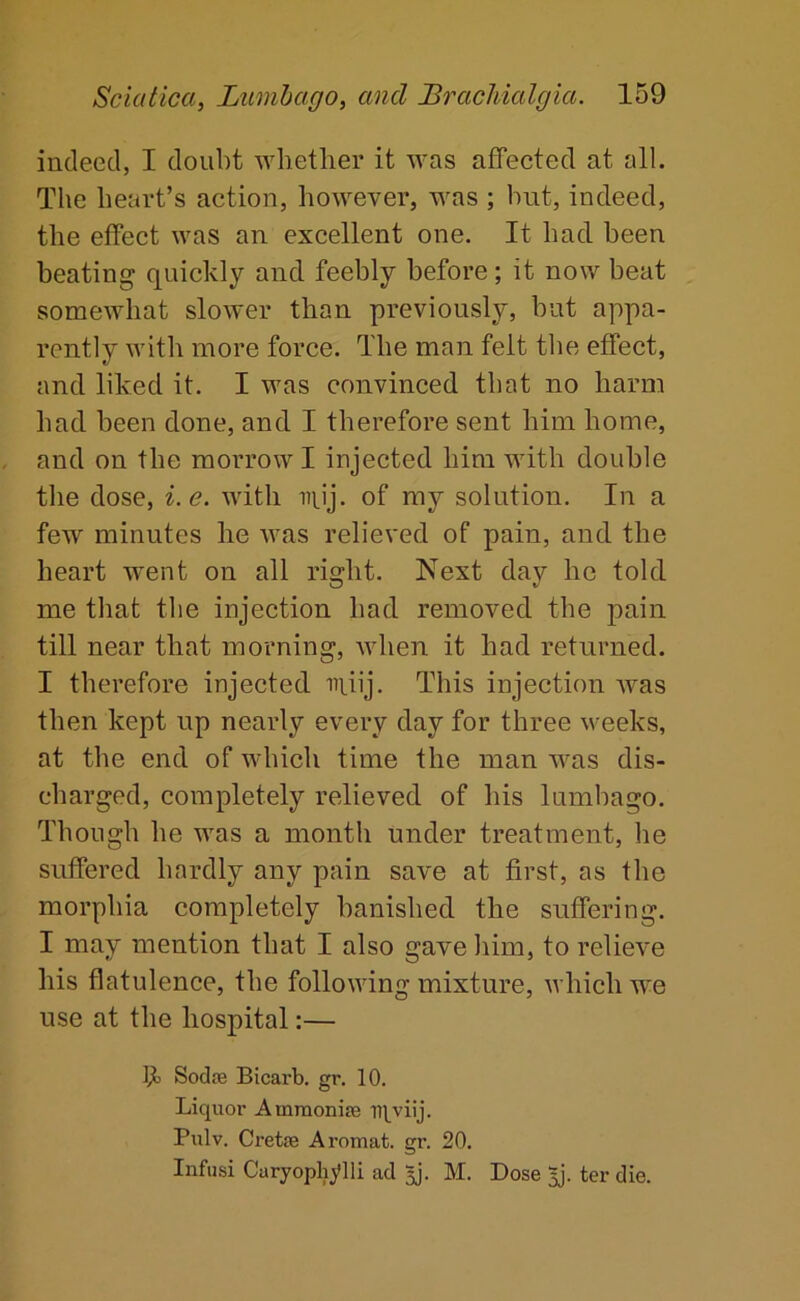 indeed, I doubt Avlietlier it was affected at all. The heart’s action, however, was ; but, indeed, the effect was an excellent one. It had been beating quickly and feebly before; it now beat somewhat slower than previously, but appa- rently with more force. The man felt the effect, and liked it. I was convinced that no harm had been done, and I therefore sent him home, and on the morrow I injected him with double the dose, i.e. with iiiij. of my solution. In a few minutes he was relieved of pain, and the heart went on all right. Next day he told me that the injection had removed the pain till near that morning, when it had returned. I therefore injected nuij. This injection was then kept up nearly every day for three weeks, at the end of which time the man was dis- charged, completely relieved of his lumbago. Though he was a month under treatment, he suffered hardly any pain save at first, as the morphia completely banished the suffering. I may mention that I also gave liim, to relieve his flatulence, the following mixture, which we use at the hospital:— Ijt Sodre Bicarb, gr. 10. Liquor Amraonise Tll^viij. Pulv. Cretse Aromat. gr. 20. Infusi Caryophylli ad M. Dose ter die.