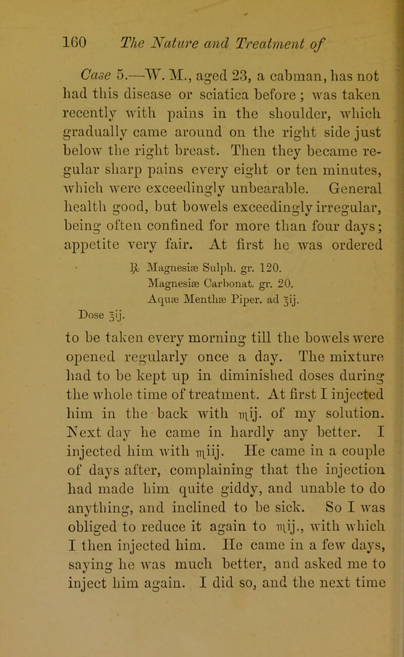 Case 5.—W. M., aged 23, a cabman, has not had this disease or sciatica before ; was taken recently with pains in the shoulder, which gradually came around on the right side just below the right breast. Then they became re- gular sharp pains every eight or ten minutes, which were exceedingly unbearable. General health good, but bowels exceedingly irregular, being often confined for more than four days; appetite very fair. At first he was ordered Magnesife Sulph. gr, 120. Magnesite Carbonat. gr. 20. Aqnie Menthse Piper, ad gij. Dose 5ij. to be taken every morning till the bowels were opened regularly once a day. The mixture had to be kept up in diminished doses during the whole time of treatment. At first I injected him in the back with npj. of my solution. Kext day he came in hardly any better. I injected him with iqiij. He came in a couple of days after, complaining that the injection had made him quite giddy, and unable to do anything, and inclined to be sick. So I was obliged to reduce it again to iipj., with which I then injected him. He came in a few days, saying he Avas much better, and asked me to inject him again. I did so, and the next time