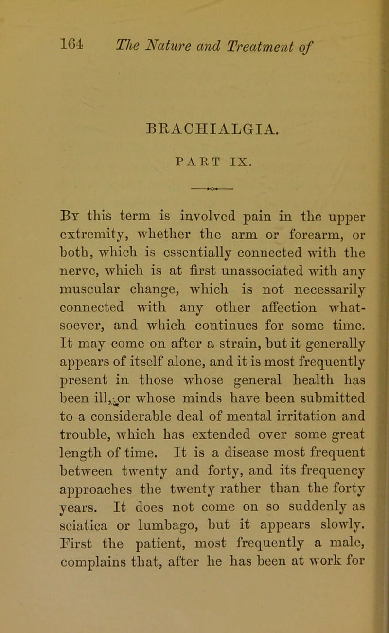 BRACniALGIA. PART IX. By this term is involved pain in the upper extremity, whether the arm or forearm, or both, which is essentially connected with the nerve, which is at first unassociated with any muscular change, which is not necessarily connected with any other affection what- soever, and which continues for some time. It may come on after a strain, but it generally appears of itself alone, and it is most frequently present in those whose general health has been ill,-.or whose minds have been submitted to a considerable deal of mental irritation and trouble, which has extended over some great length of time. It is a disease most frequent between twenty and forty, and its frequency approaches the twenty rather than the forty years. It does not come on so suddenly as sciatica or lumbago, but it appears slowly. Pirst the patient, most frequently a male, complains that, after he has been at work for