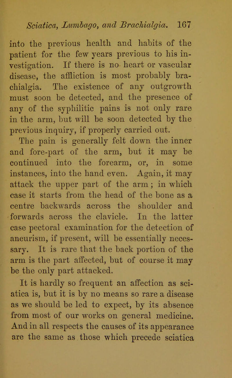 into the previous health and habits of the patient for the few years previous to his in- vestigation. If there is no- heart or vascular disease, the affliction is most probably bra- chialgia. The existence of any outgrowth must soon be detected, and the presence of any of the syphilitic pains is not only rare in the arm, but will be soon detected by the previous inquiry, if properly carried out. The pain is generally felt down the inner and fore-part of the arm, but it may be continued into the forearm, or, in some instances, into the hand even. Again, it may attack the upper part of the arm; in which case it starts from the head of the bone as a centre backwards across the shoulder and forwards across the clavicle. In the latter case pectoral examination for the detection of aneurism, if present, will be essentially neces- sary. It is rare that the back portion of the arm is the part affected, but of course it may be the only part attacked. It is hardly so frequent an affection as sci- atica is, but it is by no means so rare a disease as we should be led to expect, by its absence from most of our works on general medicine. And in all respects the causes of its appearance are the same as those which precede sciatica