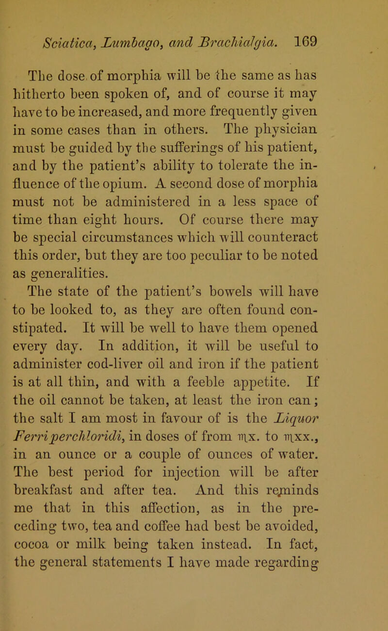 The dose, of morphia will be tbe same as has hitherto been spoken of, and of course it may- have to be increased, and more frequently given in some cases than in others. The physician must be guided by the sufferings of his patient, and by the patient’s ability to tolerate the in- fluence of the opium. A second dose of morphia must not be administered in a less space of time than eight hours. Of course there may be special circumstances which will counteract this order, but they are too peculiar to be noted as generalities. The state of the patient’s bowels will have to be looked to, as they are often found con- stipated. It will be well to have them opened every day. In addition, it will be useful to administer cod-liver oil and iron if the patient is at all thin, and with a feeble appetite. If the oil cannot be taken, at least tbe iron can; the salt I am most in favour of is the Liquor Ferriperchloridi, in doses of from nix. to nixx., in an ounce or a couple of ounces of water. The best period for injection will be after breakfast and after tea. And this re;uinds me that in this affection, as in the pre- ceding two, tea and coffee had best be avoided, cocoa or milk being taken instead. In fact, the general statements I have made regarding