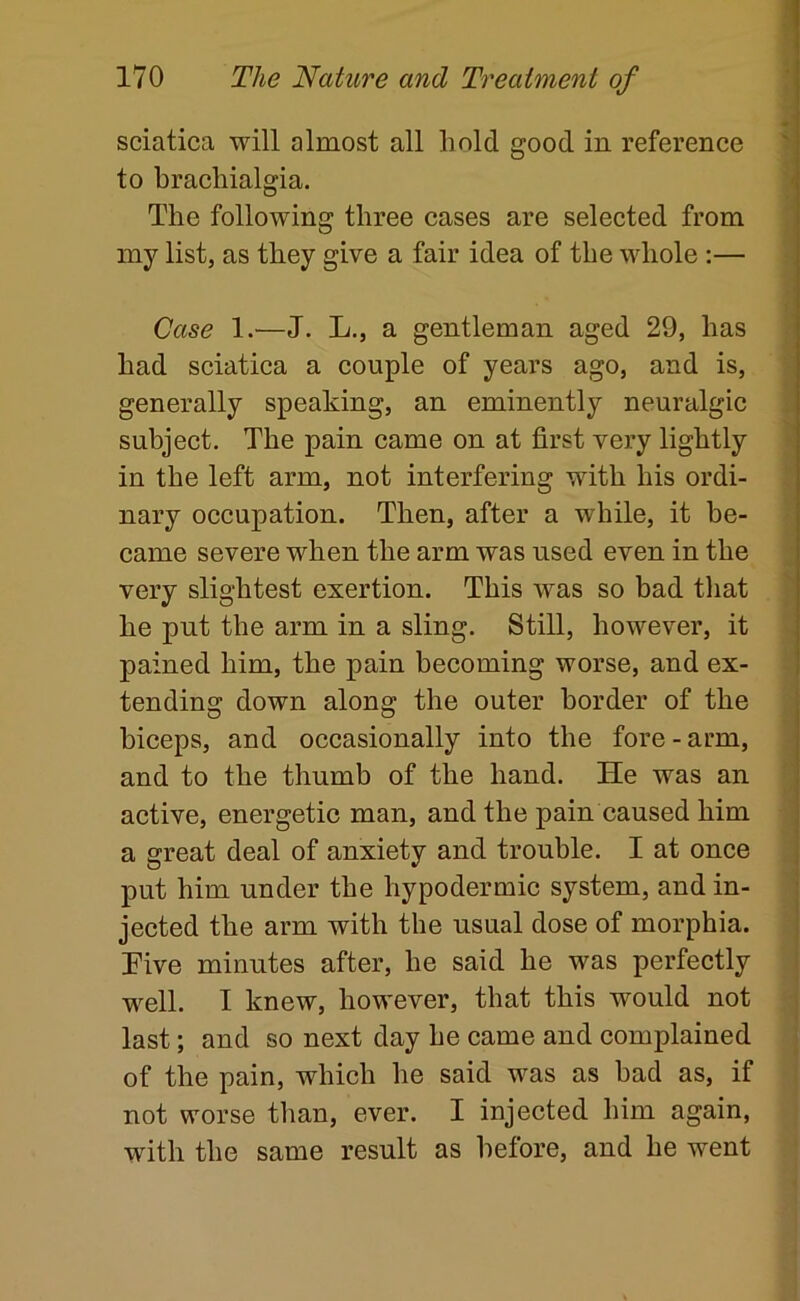 sciatica will almost all hold good in reference > to brachialgia. - The following three cases are selected from my list, as they give a fair idea of the whole :— Case 1.—J. L., a gentleman aged 29, has had sciatica a couple of years ago, and is, generally speaking, an eminently neuralgic subject. The pain came on at first very lightly in the left arm, not interfering with his ordi- nary occupation. Then, after a while, it be- came severe when the arm was used even in the very slightest exertion. This was so bad that he pnt the arm in a sling. Still, however, it pained him, the pain becoming worse, and ex- tending down along the outer border of the biceps, and occasionally into the fore - arm, and to the thumb of the hand. He was an active, energetic man, and the pain caused him a great deal of anxiety and trouble. I at once put him under the hypodermic system, and in- jected the arm with the usual dose of morphia. Tive minutes after, he said he was perfectly well, I knew, however, that this would not i last; and so next day he came and complained j of the pain, which he said was as bad as, if not worse than, ever. I injected him again, with the same result as before, and he went