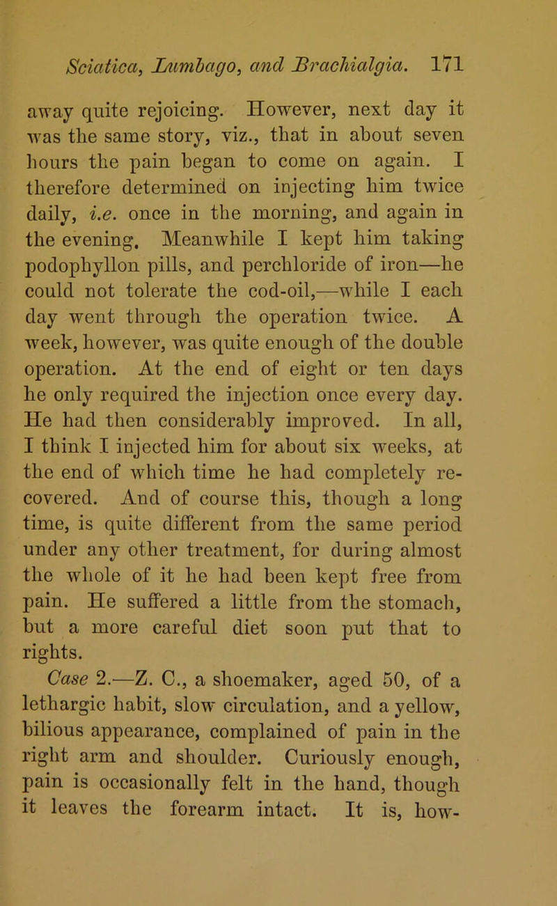 away quite rejoicing. However, next day it was the same story, viz., that in about seven liours the pain began to come on again. I therefore determined on injecting him twice daily, i.e. once in the morning, and again in the evening. Meanwhile I kept him taking podophyllon pills, and perchloride of iron—he could not tolerate the cod-oil,—wliile I each day went through the operation twice. A w'eek, however, was quite enough of the double operation. At the end of eight or ten days he only required the injection once every day. He had then considerably improved. In all, I think I injected him for about six weeks, at the end of which time he had completely re- covered. And of course this, though a long time, is quite different from the same period under any other treatment, for during almost the whole of it he had been kept free from pain. He suffered a little from the stomach, but a more careful diet soon put that to rights. Case 2.'—Z. C., a shoemaker, aged 50, of a lethargic habit, slow circulation, and a yellow, bilious appearance, complained of pain in the right arm and shoulder. Curiously enough, pain is occasionally felt in the hand, though it leaves the forearm intact. It is, how-