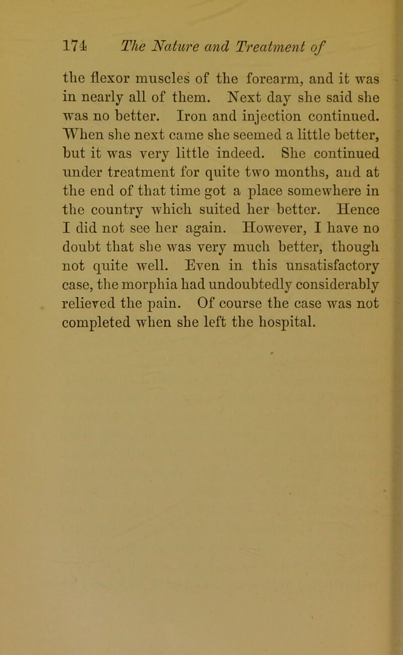 the flexor museles of the forearm, and it was in nearly all of them. Next day she said she was no better. Iron and injection continued. When she next came she seemed a little better, but it was very little indeed. She continued under treatment for quite two months, and at the end of that time got a place somewhere in the country which suited her better. Hence I did not see her again. However, I have no doubt that she was very much better, though not quite well. Even in this unsatisfactory case, the morphia had undoubtedly considerably relieved the pain. Of course the case was not completed when she left the hospital.