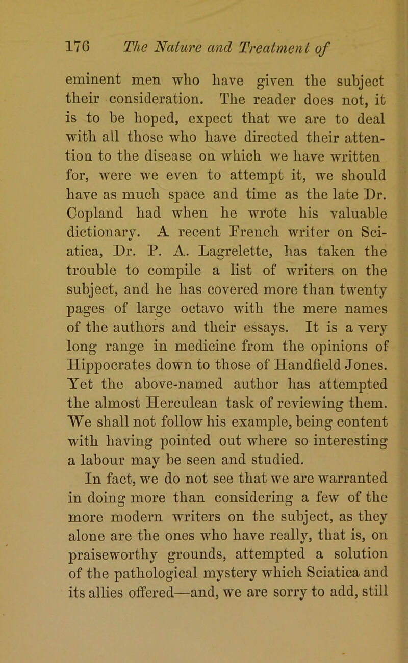 eminent men wlio have given the subject their consideration. The reader does not, it is to be hoped, expect that we are to deal with all those who have directed their atten- tion to the disease on which we have written for, were we even to attempt it, we should have as much space and time as the late Dr. Copland had when he wrote his valuable dictionary. A recent Drench writer on Sci- atica, Dr. P. A. Lagrelette, has taken the trouble to compile a list of writers on the subject, and he has covered more than twenty pages of large octavo with the mere names of the authors and their essays. It is a very long range in medicine from the opinions of Hippocrates down to those of Handheld Jones. Yet the above-named author has attempted the almost Herculean task of reviewing them. We shall not follow his example, being content with having pointed out where so interesting a labour may he seen and studied. In fact, we do not see that we are warranted in doing more than considering a few of the more modern writers on the subject, as they alone are the ones who have really, that is, on praisewortliy grounds, attempted a solution of the pathological mystery which Sciatica and its allies offered—and, we are sorry to add, still