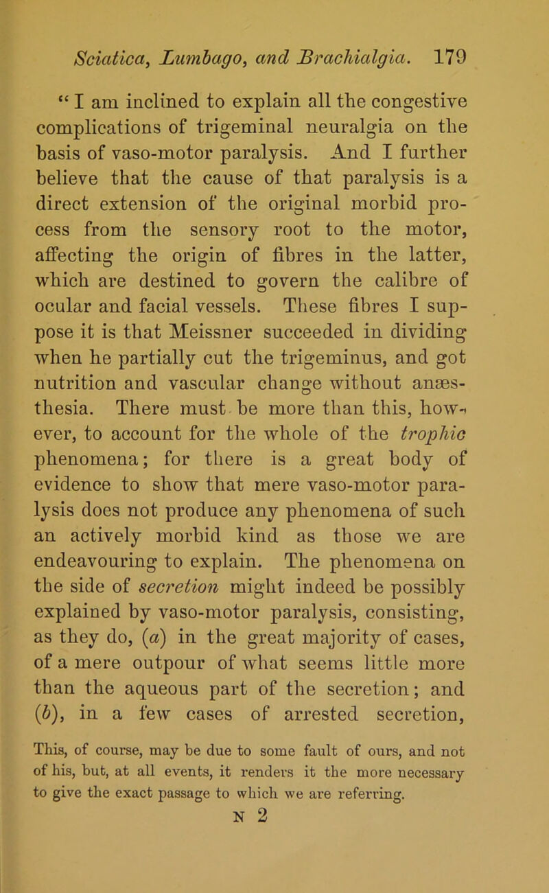 “ I am inclined to explain all the congestive complications of trigeminal neuralgia on the basis of vaso-motor paralysis. And I further believe that the cause of that paralysis is a direct extension of the original morbid pro- cess from the sensory root to the motor, affecting the origin of fibres in the latter, which are destined to govern the calibre of ocular and facial vessels. These fibres I sup- pose it is that Meissner succeeded in dividing when he partially cut the trigeminus, and got nutrition and vascular change without anaes- thesia. There must be more than this, howt ever, to account for the whole of the trophic phenomena; for there is a great body of evidenee to show that mere vaso-motor para- lysis does not produce any phenomena of such an actively morbid kind as those we are endeavouring to explain. The phenomena on the side of secretion might indeed be possibly explained by vaso-motor paralysis, consisting, as they do, (a) in the great majority of cases, of a mere outpour of what seems little more than the aqueous part of the secretion; and (b), in a few cases of arrested secretion. This, of course, may be due to some fault of ours, and not of his, but, at all events, it renders it the more necessary to give the exact passage to which we are referring. N 2