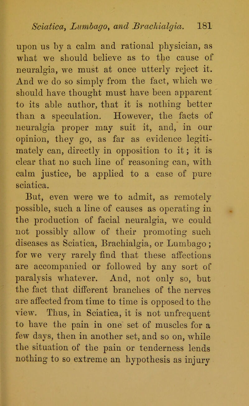 upon us by a calm and rational physician, as what we should believe as to the cause of neuralgia, we must at once utterly reject it. And we do so simply from the fact, which we should have thought must have been apparent to its able author, that it is nothing better than a speculation. However, the facts of neuralgia proper may suit it, and, in our opinion, they go, as far as evidence legiti- mately can, directly in opposition to it; it is clear that no such line of reasoning can, with calm justice, be applied to a case of pure sciatica. But, even were we to admit, as remotely possible, such a line of causes as operating in the production of facial neuralgia, we could not possibly allow of their promoting such diseases as Sciatica, Brachialgia, or Lumbago; for we very rarely find that these affections are accompanied or followed by any sort of paralysis whatever. And, not only so, but the fact that different branches of the nerves are affected from time to time is opposed to the view. Thus, in Sciatica, it is not unfrequent to have the pain in one set of muscles for a few days, then in another set, and so on, while the situation of the pain or tenderness lends nothing to so extreme an hypothesis as injury