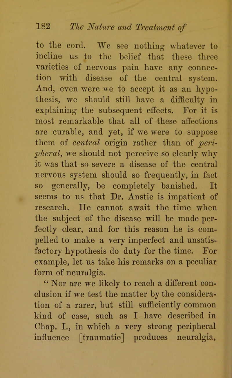 to the cord. We see nothing whatever to incline us to the belief that these three varieties of nervous pain have any connec- tion with disease of the central system. And, even were we to accept it as an hypo- thesis, we should still have a difficulty in explaining the subsequent effects. Por it is most remarkable that all of these affections are curable, and yet, if we were to suppose them of central origin rattier than of peri- pheral, we should not perceive so clearly why it was that so severe a disease of the central nervous system should so frequently, in fact so generally, be completely banished. It seems to us that Dr. Anstie is impatient of research. He cannot await the time when the subject of the disease will be made per- fectly clear, and for this reason he is com- pelled to make a very imperfect and unsatis- factory hypothesis do duty for the time. Por example, let us take his remarks on a peculiar form of neuralgia. “Nor are we likely to reach a different con- clusion if we test the matter by the considera- tion of a rarer, but still sufficiently common kind of case, such as I have described in Chap. I., in which a very strong peripheral influence [traumatic] produces neuralgia.