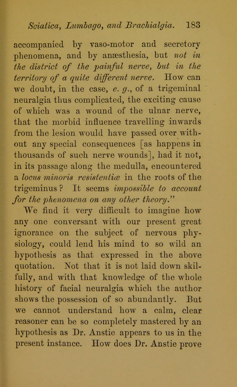 accompanied by vaso-motor and secretory phenomena, and by ansestliesia, but not in the district of the painful nerve, hut in the territory of a quite different nerve. How can we doubt, in the case, e. g., of a trigeminal neuralgia thus complicated, the exciting cause of which was a wound of the ulnar nerve, that the morbid influence travelling inwards from the lesion would have passed over with- out any special consequences [as happens in thousands of such nerve wounds], had it not, in its passage along the medulla, encountered a locus minoris resistentice in the roots of the trigeminus ? It seems impossible to account for the phenomena on any other theory. We find it very difficult to imagine how any one conversant with our present great ignorance on the subject of nervous phy- siology, could lend his mind to so wild an hypothesis as that expressed in the above quotation. Not that it is not laid down skil- fully, and with that knowledge of the whole history of facial neuralgia which the author shows the possession of so abundantly. But we cannot understand how a calm, clear reasoner can he so completely mastered by an hypothesis as Dr. Anstie appears to us in the present instance. How does Dr. Anstie prove
