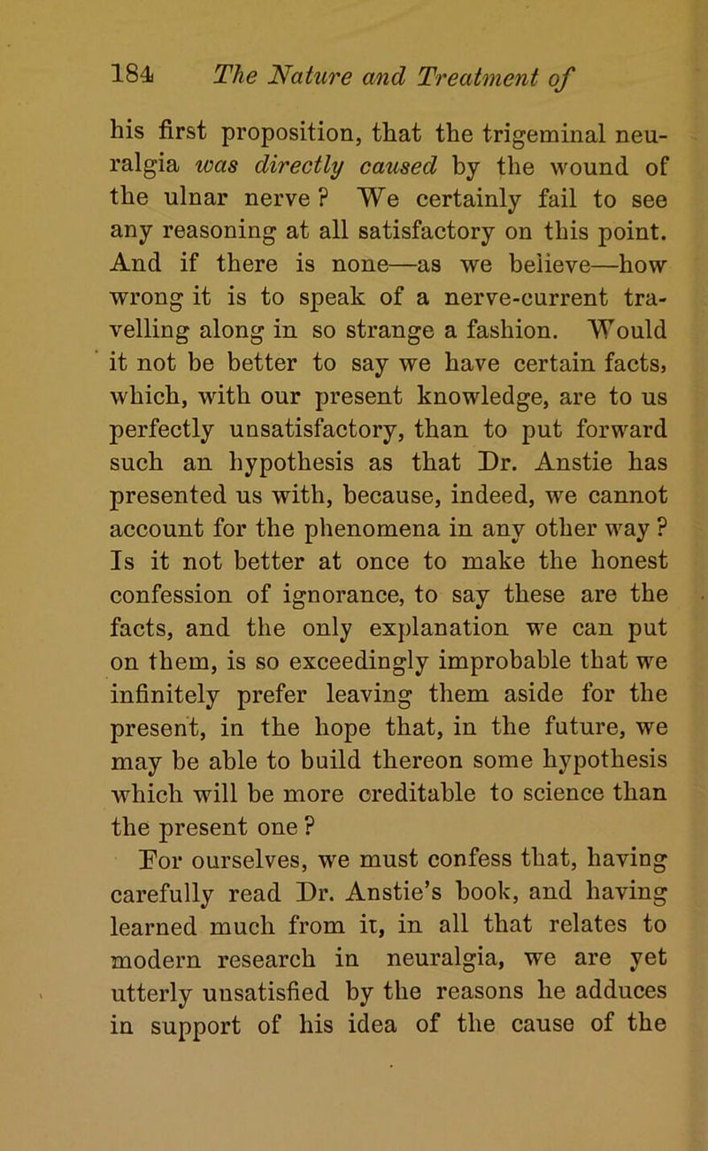 his first proposition, that the trigeminal neu- ralgia was directly caused by the wound of the ulnar nerve? We certainly fail to see any reasoning at all satisfactory on this point. And if there is none—as we believe—how wrong it is to speak of a nerve-current tra- velling along in so strange a fashion. Would it not be better to say we have certain facts, which, with our present knowledge, are to us perfectly unsatisfactory, than to put forward such an hypothesis as that Dr. Anstie has presented us with, because, indeed, we cannot account for the phenomena in any other way ? Is it not better at once to make the honest confession of ignorance, to say these are the facts, and the only explanation we can put on them, is so exceedingly improbable that we infinitely prefer leaving them aside for the present, in the hope that, in the future, we may be able to build thereon some hypothesis which will be more creditable to science than the present one ? Dor ourselves, we must confess that, having carefully read Dr. Anstie’s hook, and having learned much from ii, in all that relates to modern research in neuralgia, we are yet utterly unsatisfied by the reasons he adduces in support of his idea of the cause of the