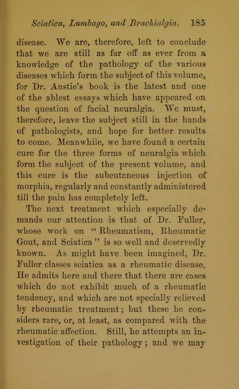 disease. We are, therefore, left to conclude that we are still as far off as ever from a knowledge of the pathology of the various diseases which form the subject of this volume, for Dr. Anstie’s hook is the latest and one of the ablest essays which have appeared on the question of facial neuralgia. We must, therefore, leave the subject still in the hands of pathologists, and hope for better results to come. Meanwhile, we have found a certain cure for the three forms of neuralgia which form the subject of the present volume, and this cure is the subcutaneous injection of morphia, regularly and constantly administered till the pain has completely left. The next treatment which especially de- mands our attention is that of Dr. Puller, whose work on “ Rheumatism, Rheumatic Gout, and Sciatica” is so well and deservedly known. As might have been imagined. Dr. Puller classes sciatica as a rheumatic disease. He admits here and there that there are cases which do not exhibit much of a rheumatic tendency, and which are not specially relieved by rheumatic treatment; but these he con- siders rare, or, at least, as compared with the rheumatic affection. Still, he attempts an in- vestigation of their pathology; and we may