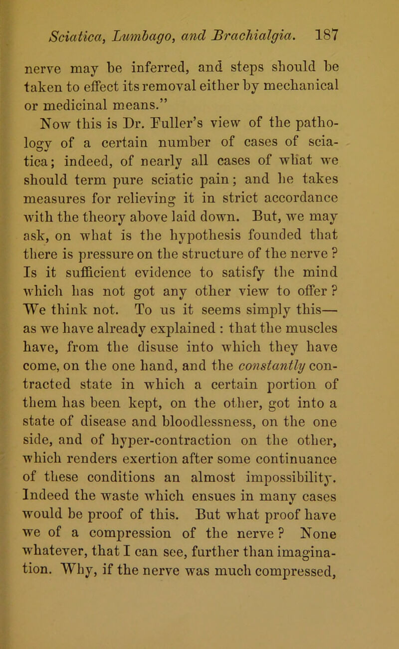 nerve may be inferred, and steps should be taken to effect its removal either by mechanical or medicinal means.” Now this is Dr. Duller’s view of the patho- losrv of a certain number of cases of scia- tica; indeed, of nearly all cases of what we should term pure sciatic pain; and he takes measures for relieving it in strict accordance with the theory above laid down. But, we may ask, on what is the hypothesis founded that there is pressure on the structure of the nerve ? Is it sufficient evidence to satisfy the mind which has not got any other view to offer ? We think not. To us it seems simply this— as we have already explained ; that the muscles have, from the disuse into which they have come, on the one hand, and the constantly con- tracted state in which a certain portion of them has been kept, on the other, got into a state of disease and bloodlessness, on the one side, and of hyper-contraction on the other, which renders exertion after some continuance of these conditions an almost impossibility. Indeed the waste which ensues in many cases would be proof of this. But what proof have we of a compression of the nerve ? None whatever, that I can see, further than imagina- tion. Why, if the nerve was much compressed,