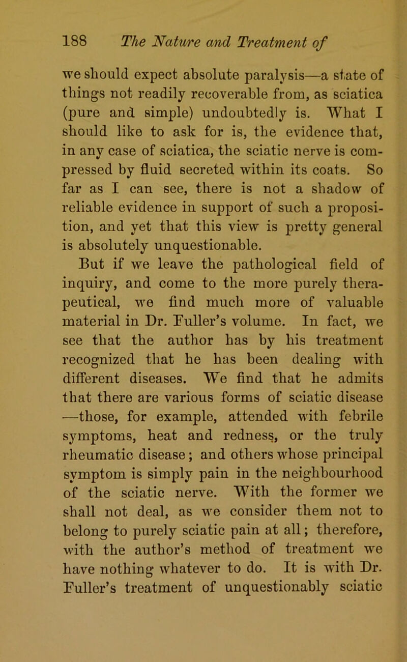 we should expect absolute paralysis—a state of things not readily recoverable from, as sciatica (pure and simple) undoubtedly is. What I should like to ask for is, the evidence that, in any case of sciatica, the sciatic nerve is com- pressed by fluid secreted within its coats. So far as I can see, there is not a shadow of reliable evidence in support of such a proposi- tion, and yet that this view is pretty general is absolutely unquestionable. But if we leave the pathological field of inquiry, and come to the more purely thera- peutical, we find much more of valuable material in Dr. Buller’s volume. In fact, we see that the author has by his treatment recognized that he has been dealing with different diseases. We find that he admits that there are various forms of sciatic disease —those, for example, attended with febrile symptoms, heat and redness, or the truly rheumatic disease; and others whose principal symptom is simply pain in the neighbourhood of the sciatic nerve. With the former we shall not deal, as we consider them not to belong to purely sciatic pain at all; therefore, with the author’s method of treatment we have nothing whatever to do. It is with Dr. Fuller’s treatment of unquestionably sciatic