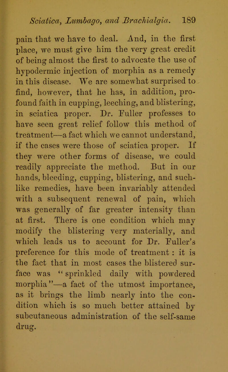 pain that we have to deal. i\nd, in the first place, we must give him the very great credit of being almost the first to advocate the use of hypodermic injection of morphia as a remedy in this disease. We are somewhat surprised to find, however, that he has, in addition, pro- found faith in cupping, leeching, and blistering, in sciatica proper. Dr. Duller professes to have seen great relief follow this method of treatment—a fact which we cannot understand, if the cases were those of sciatica proper. If they were other forms of disease, we could readily appreciate the method. But in our hands, bleeding, cupping, blistering, and such- like remedies, have been invariably attended with a subsequent renewal of pain, which was generally of far greater intensity than at first. There is one condition which may modify the blistering very materially, and which leads us to account for Dr. Duller’s preference for this mode of treatment : it is the fact that in most cases the blistered sur- face was “ sprinkled daily with powdered morphia”—a fact of the utmost importance, as it brings the limb nearly into the con- dition which is so much better attained by subcutaneous administration of the self-same drug.