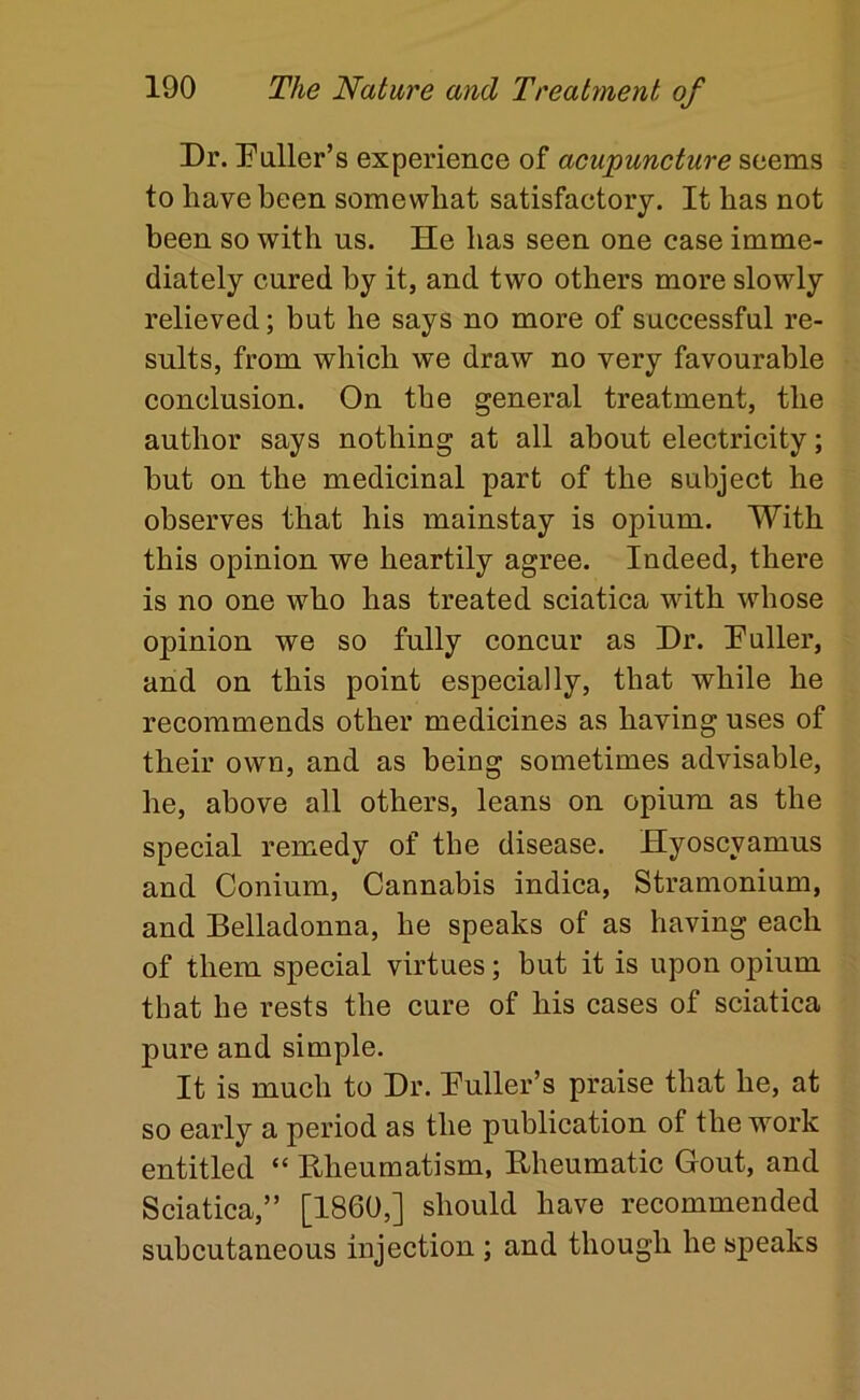Dr. Puller’s experience of acupuncture seems to have been somewhat satisfactory. It has not been so with us. He has seen one case imme- diately cured by it, and two others more slowly relieved; but he says no more of successful re- sults, from which we draw no very favourable conclusion. On the general treatment, the author says nothing at all about electricity; hut on the medicinal part of the subject he observes that his mainstay is opium. With this opinion we heartily agree. Indeed, there is no one who has treated sciatica with whose opinion we so fully concur as Dr. Puller, and on this point especially, that while he recommends other medicines as having uses of their own, and as being sometimes advisable, he, above all others, leans on opium as the special remedy of the disease. Hyoscyamus and Conium, Cannabis indica. Stramonium, and Belladonna, he speaks of as having each of them special virtues; but it is upon opium that he rests the cure of his cases of sciatica pure and simple. It is much to Dr. Puller’s praise that he, at so early a period as the publication of the work entitled “ Bheumatism, Bheumatic Gout, and Sciatica,” [I860,] should have recommended subcutaneous injection ; and though he speaks