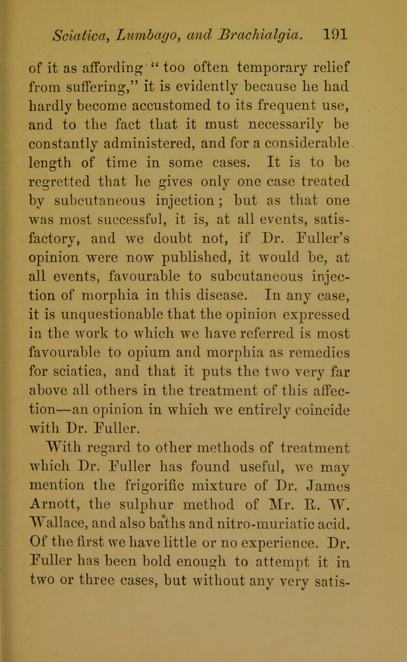 of it as affording “ too often temporary relief from suffering,” it is evidently because he had hardly become accustomed to its frequent use, and to the fact that it must necessarily be constantly administered, and for a considerable length of time in some cases. It is to be regretted that he gives only one case treated by subcutaneous injection ; but as that one was most successful, it is, at all events, satis- factory, and we doubt not, if Dr. Duller’s opinion were now published, it would be, at all events, favourable to subcutaneous injec- tion of morphia in this disease. In any case, it is unquestionable that the opinion expressed in the work to which we have referred is most favourable to opium and morphia as remedies for sciatica, and that it puts the two very far above all others in the treatment of this affec- tion—an opinion in which we entirely coincide with Dr. Duller. With regard to other methods of treatment which Dr. Duller has found useful, we may mention the frigorific mixture of Dr. James Arnott, the sulphur method of Mr. D. W. Wallace, and also baths and nitro-muriatic acid. Of the first we have little or no experience. Dr. Duller has been bold enough to attempt it in two or three cases, but without any very satis-