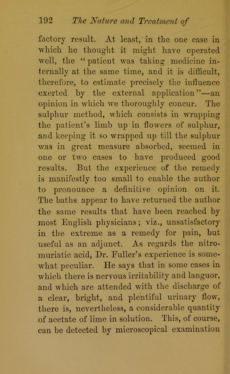 factory result. At least, in the one case in which he thought it might have operated well, the “ patient was taking medicine in- ternally at the same time, and it is difi&cult, therefore, to estimate precisely the influence exerted by the external application ”—an opinion in which we thoroughly concur. The sulphur method, which consists in wrapping the patient’s limb up in flowers of sulphur, and keeping it so wrapped up till the sulphur was in great measure absorbed, seemed in one or two cases to have produced good results. But the experience of the remedy is manifestly too small to enable the author to pronounce a definitive opinion on it. The baths appear to have returned the author the same results that have been reached by most English physicians; viz., unsatisfactory in the extreme as a remedy for pain, but useful as an adjunct. As regards the nitro- muriatic acid. Dr. Euller’s experience is some- what peculiar. He says that in some cases in which there is nervous irritability and languor, and which are attended with the discharge of a clear, bright, and plentiful urinary flow, there is, nevertheless, a considerable quantity of acetate of lime in solution. This, of course, can be detected by microscopical examination