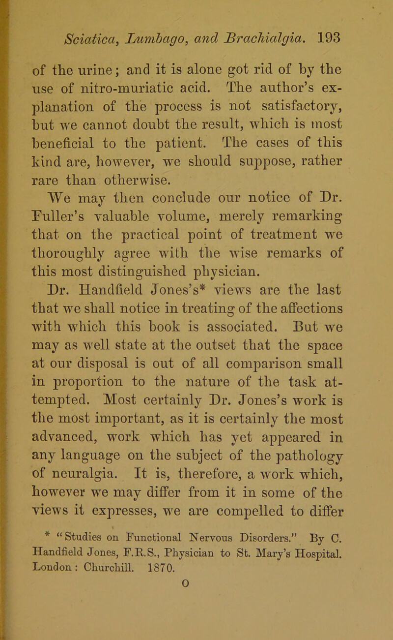 of the urine; and it is alone got rid of by the use of nitro-muriatic acid. The author’s ex- planation of the process is not satisfactory, but we cannot doubt the result, which is most beneficial to the patient. The cases of this kind are, however, we should suppose, rather rare than otherwise. We may then conclude our notice of Dr. Tuller’s valuable volume, merely remarking that on the practical point of treatment we thoroughly agree with the wise remarks of this most distinguished physician. Dr. Handheld Jones’s* views are the last that we shall notice in treating of the affections with which this book is associated. But we may as well state at the outset that the space at our disposal is out of all comparison small in proportion to the nature of the task at- tempted. Most certainly Dr. Jones’s work is the most important, as it is certainly the most advanced, work which has yet appeared in any language on the subject of the pathology of neuralgia. It is, therefore, a work which, however we may differ from it in some of the views it expresses, we are compelled to differ * “Studies on Functional Nervous Disorders.” By C. Handfield Jones, F.B.S., Physician to St. Mary’s Hospital. London: Churchill. 1870. O