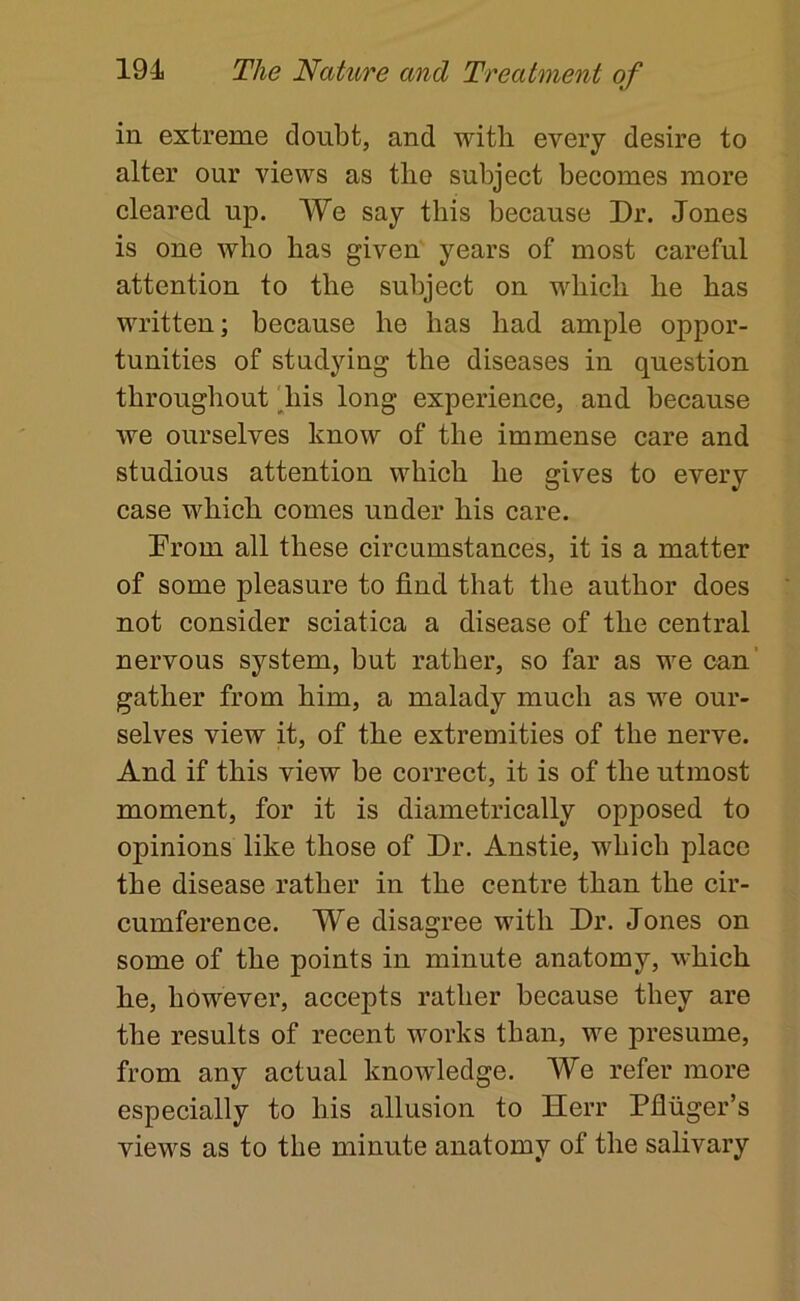 in extreme doubt, and with every desire to alter our views as the subject becomes more cleared up. We say this because Dr. Jones is one who has given' years of most careful attention to the subject on which he has written; because he has had ample oppor- tunities of studying the diseases in question throughout ^his long experience, and because we ourselves know of the immense care and studious attention which he gives to every case which comes under his care. Prom all these circumstances, it is a matter of some pleasure to find that the author does not consider sciatica a disease of the central nervous system, but rather, so far as we can' gather from him, a malady much as we our- selves view it, of the extremities of the nerve. And if this view be correct, it is of the utmost moment, for it is diametrically opposed to opinions like those of Dr. Anstie, which place the disease rather in the centre than the cir- cumference. We disagree with Dr. Jones on some of the points in minute anatomy, which he, however, accepts rather because they are the results of recent works than, we presume, from any actual knowledge. We refer more especially to his allusion to Herr Pfluger’s views as to the minute anatomy of the salivary